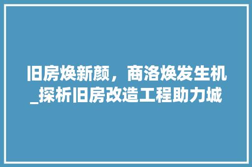 旧房焕新颜，商洛焕发生机_探析旧房改造工程助力城市发展的新篇章