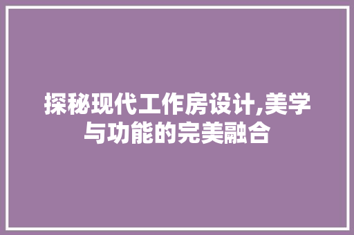 探秘现代工作房设计,美学与功能的完美融合