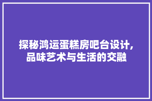 探秘鸿运蛋糕房吧台设计,品味艺术与生活的交融