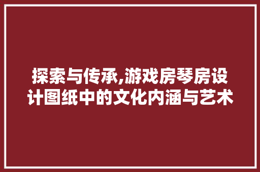 探索与传承,游戏房琴房设计图纸中的文化内涵与艺术魅力