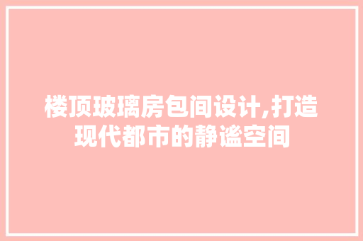楼顶玻璃房包间设计,打造现代都市的静谧空间