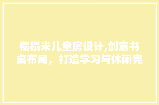 榻榻米儿童房设计,创意书桌布局，打造学习与休闲完美融合的空间