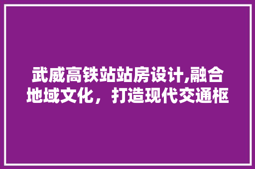 武威高铁站站房设计,融合地域文化，打造现代交通枢纽