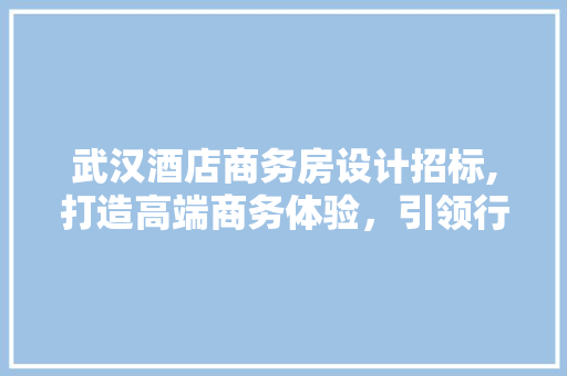 武汉酒店商务房设计招标,打造高端商务体验，引领行业新潮流