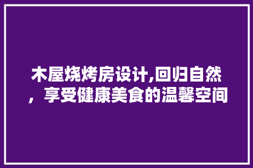 木屋烧烤房设计,回归自然，享受健康美食的温馨空间