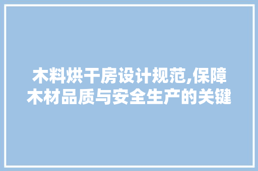 木料烘干房设计规范,保障木材品质与安全生产的关键