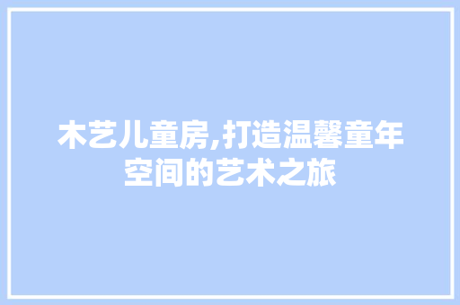 木艺儿童房,打造温馨童年空间的艺术之旅