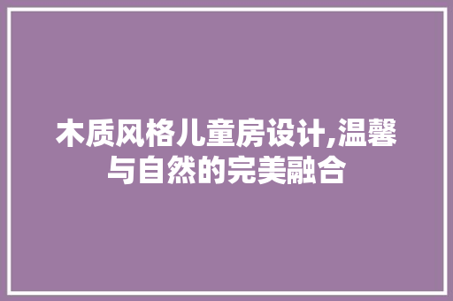 木质风格儿童房设计,温馨与自然的完美融合