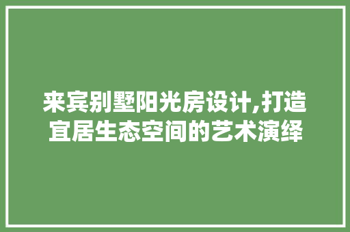 来宾别墅阳光房设计,打造宜居生态空间的艺术演绎