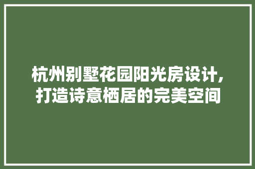 杭州别墅花园阳光房设计,打造诗意栖居的完美空间