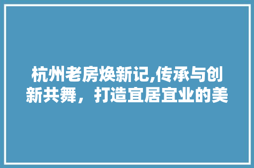 杭州老房焕新记,传承与创新共舞，打造宜居宜业的美好家园