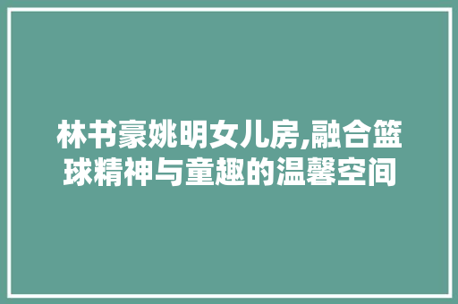 林书豪姚明女儿房,融合篮球精神与童趣的温馨空间