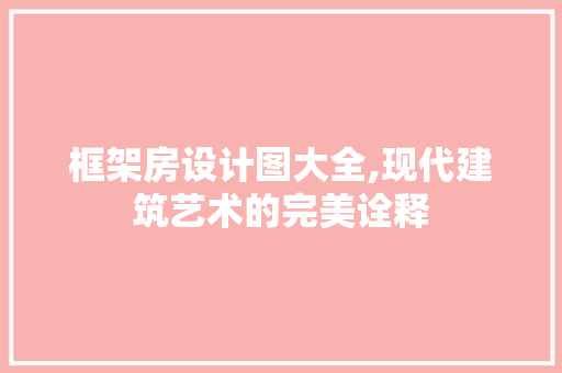 框架房设计图大全,现代建筑艺术的完美诠释