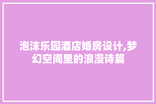 泡沫乐园酒店婚房设计,梦幻空间里的浪漫诗篇