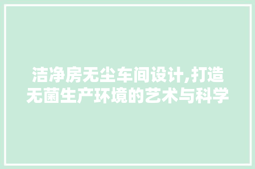 洁净房无尘车间设计,打造无菌生产环境的艺术与科学