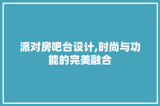 派对房吧台设计,时尚与功能的完美融合