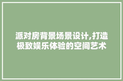 派对房背景场景设计,打造极致娱乐体验的空间艺术