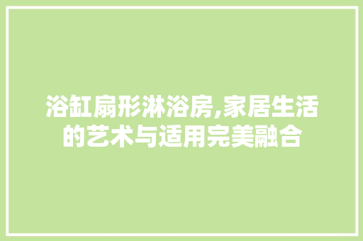 浴缸扇形淋浴房,家居生活的艺术与适用完美融合