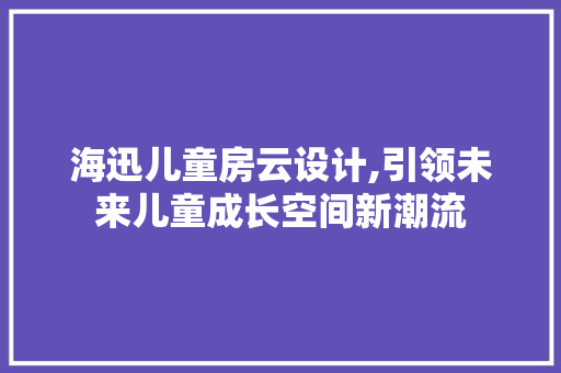海迅儿童房云设计,引领未来儿童成长空间新潮流