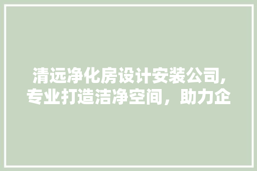 清远净化房设计安装公司,专业打造洁净空间，助力企业发展