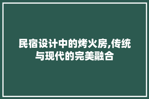 民宿设计中的烤火房,传统与现代的完美融合