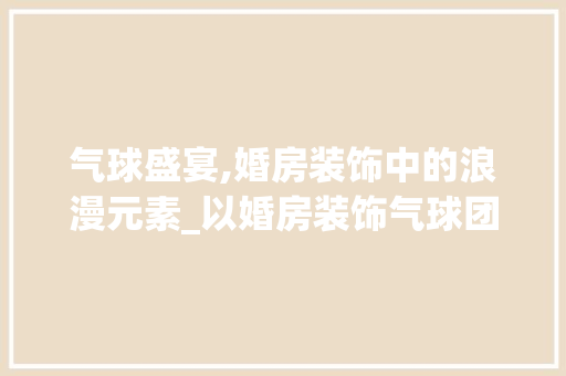气球盛宴,婚房装饰中的浪漫元素_以婚房装饰气球团队设计为例
