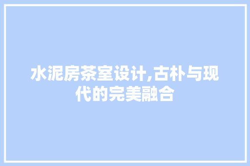 水泥房茶室设计,古朴与现代的完美融合