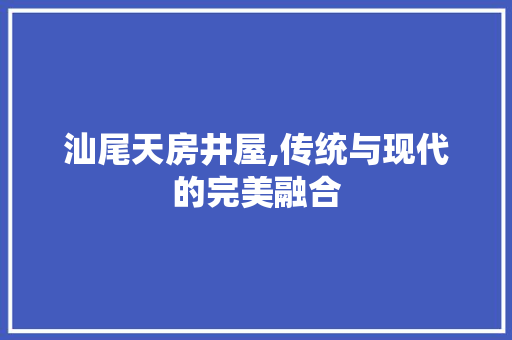 汕尾天房井屋,传统与现代的完美融合