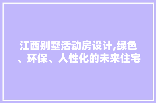 江西别墅活动房设计,绿色、环保、人性化的未来住宅新选择