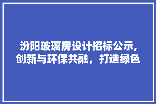 汾阳玻璃房设计招标公示,创新与环保共融，打造绿色生态空间