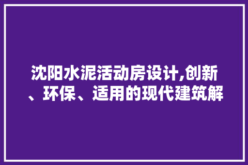 沈阳水泥活动房设计,创新、环保、适用的现代建筑解决方法