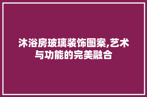 沐浴房玻璃装饰图案,艺术与功能的完美融合
