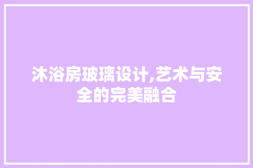 沐浴房玻璃设计,艺术与安全的完美融合