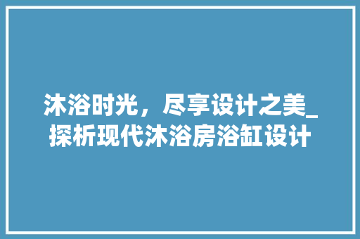 沐浴时光，尽享设计之美_探析现代沐浴房浴缸设计