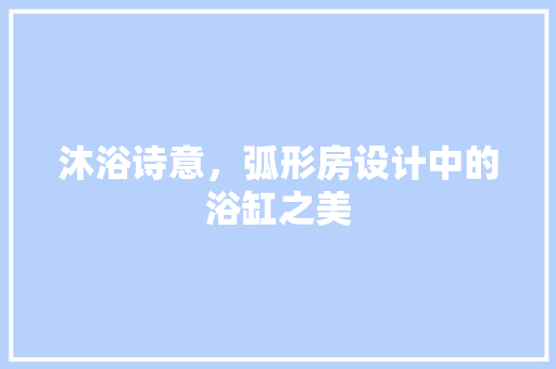 沐浴诗意，弧形房设计中的浴缸之美
