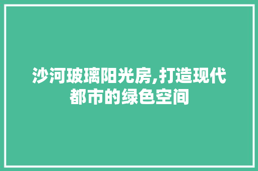 沙河玻璃阳光房,打造现代都市的绿色空间