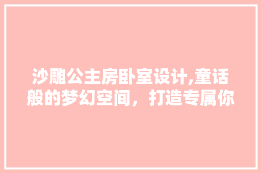 沙雕公主房卧室设计,童话般的梦幻空间，打造专属你的童话世界