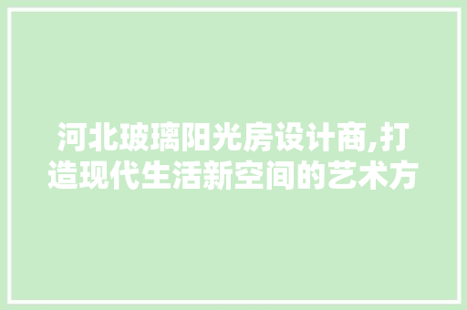 河北玻璃阳光房设计商,打造现代生活新空间的艺术方法