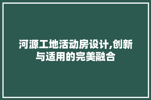 河源工地活动房设计,创新与适用的完美融合
