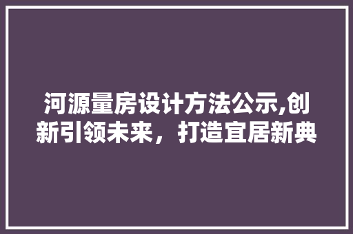 河源量房设计方法公示,创新引领未来，打造宜居新典范