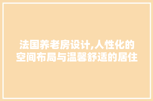 法国养老房设计,人性化的空间布局与温馨舒适的居住体验
