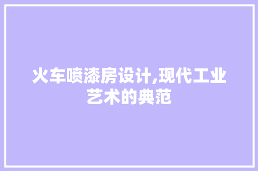 火车喷漆房设计,现代工业艺术的典范