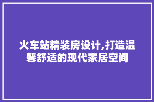火车站精装房设计,打造温馨舒适的现代家居空间