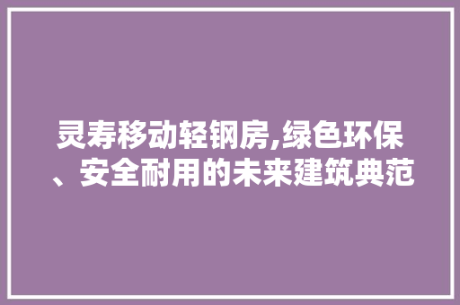 灵寿移动轻钢房,绿色环保、安全耐用的未来建筑典范