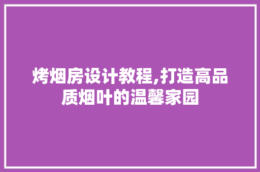烤烟房设计教程,打造高品质烟叶的温馨家园