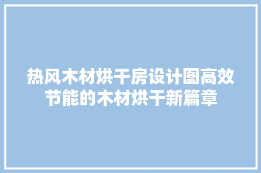 热风木材烘干房设计图高效节能的木材烘干新篇章