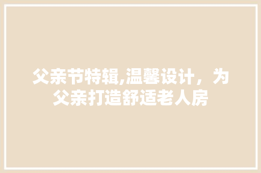 父亲节特辑,温馨设计，为父亲打造舒适老人房