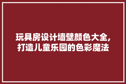 玩具房设计墙壁颜色大全,打造儿童乐园的色彩魔法