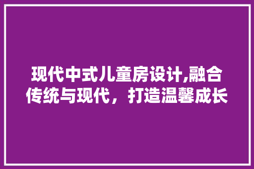 现代中式儿童房设计,融合传统与现代，打造温馨成长空间