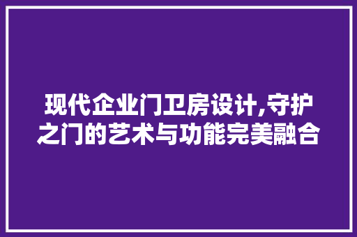 现代企业门卫房设计,守护之门的艺术与功能完美融合